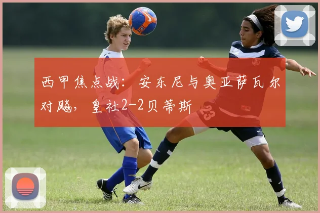 西甲焦点战：安东尼与奥亚萨瓦尔对飚，皇社2-2贝蒂斯