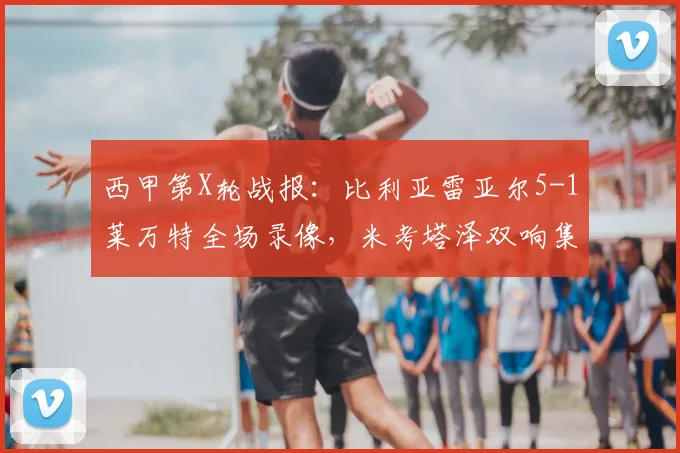 西甲第X轮战报:比利亚雷亚尔5-1莱万特全场录像,米考塔泽双响集锦解析