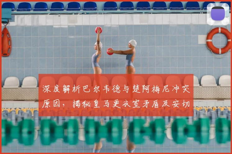 深度解析巴尔韦德与楚阿梅尼冲突原因，揭秘皇马更衣室矛盾及安切洛蒂的应对策略