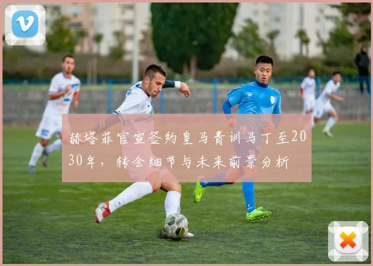 赫塔菲官宣签约皇马青训马丁至2030年，转会细节与未来前景分析
