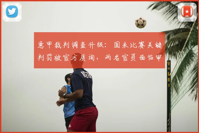 意甲裁判调查升级：国米比赛关键判罚被官方质询，两名官员面临审查