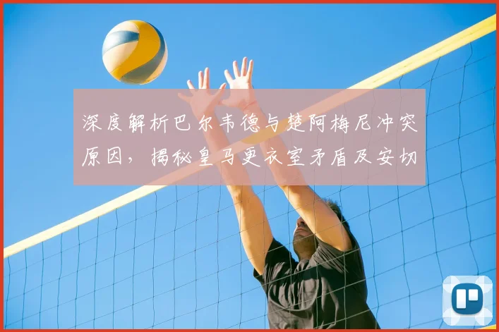 深度解析巴尔韦德与楚阿梅尼冲突原因，揭秘皇马更衣室矛盾及安切洛蒂的应对策略