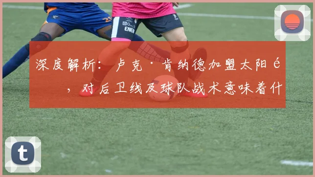 深度解析：卢克·肯纳德加盟太阳队，对后卫线及球队战术意味着什么？
