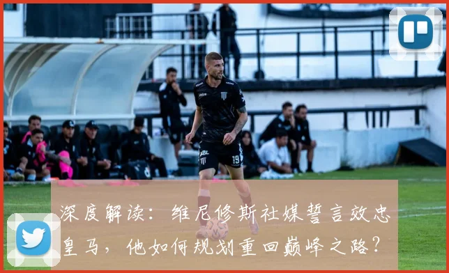 深度解读：维尼修斯社媒誓言效忠皇马，他如何规划重回巅峰之路？