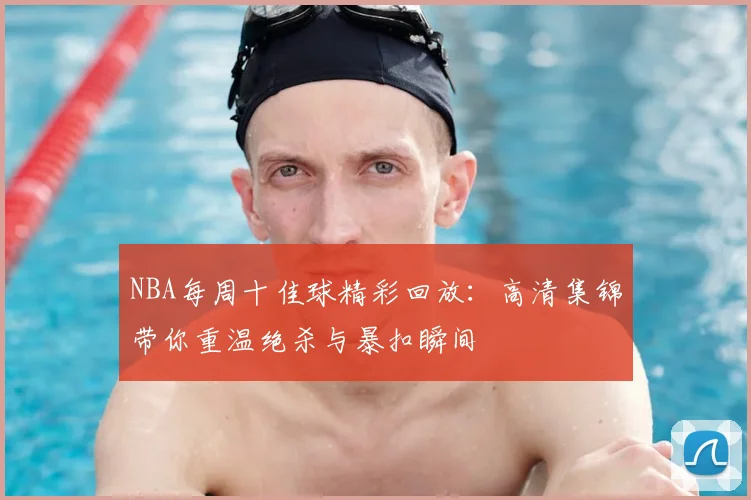 NBA每周十佳球精彩回放:高清集锦带你重温绝杀与暴扣瞬间